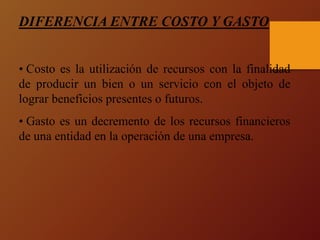 DIFERENCIA ENTRE COSTO Y GASTO
• Costo es la utilización de recursos con la finalidad
de producir un bien o un servicio con el objeto de
lograr beneficios presentes o futuros.
• Gasto es un decremento de los recursos financieros
de una entidad en la operación de una empresa.
 