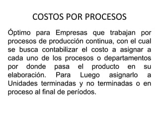 COSTOS POR PROCESOS
Óptimo para Empresas que trabajan por
procesos de producción continua, con el cual
se busca contabilizar el costo a asignar a
cada uno de los procesos o departamentos
por donde pasa el producto en su
elaboración. Para Luego asignarlo a
Unidades terminadas y no terminadas o en
proceso al final de períodos.
 
