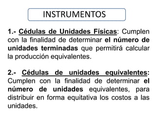 INSTRUMENTOS
1.- Cédulas de Unidades Físicas: Cumplen
con la finalidad de determinar el número de
unidades terminadas que permitirá calcular
la producción equivalentes.

2.- Cédulas de unidades equivalentes:
Cumplen con la finalidad de determinar el
número de unidades equivalentes, para
distribuir en forma equitativa los costos a las
unidades.
 