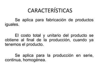 CARACTERÍSTICAS
      Se aplica para fabricación de productos
iguales.

     El costo total y unitario del producto se
obtiene al final de la producción, cuando ya
tenemos el producto.

      Se aplica para la producción en serie,
continua, homogénea.
 