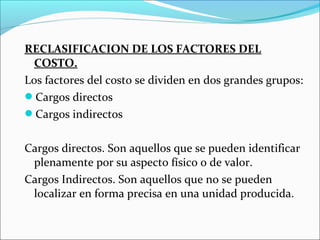 RECLASIFICACION DE LOS FACTORES DEL
 COSTO.
Los factores del costo se dividen en dos grandes grupos:
Cargos directos
Cargos indirectos


Cargos directos. Son aquellos que se pueden identificar
 plenamente por su aspecto físico o de valor.
Cargos Indirectos. Son aquellos que no se pueden
 localizar en forma precisa en una unidad producida.
 