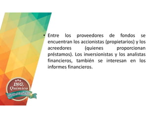 • Entre los proveedores de fondos se
encuentran los accionistas (propietarios) y los
acreedores (quienes proporcionan
préstamos). Los inversionistas y los analistas
financieros, también se interesan en los
informes financieros.
 