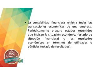 • La contabilidad financiera registra todas las
transacciones económicas de una empresa.
Periódicamente prepara estados resumidos
que indican la situación económica (estado de
situación financiera) o los resultados
económicos en términos de utilidades o
pérdidas (estado de resultados).
 