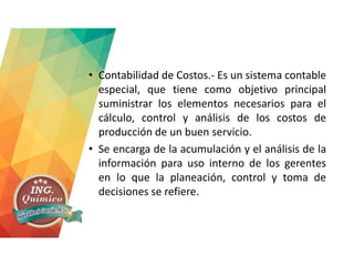 • Contabilidad de Costos.- Es un sistema contable
especial, que tiene como objetivo principal
suministrar los elementos necesarios para el
cálculo, control y análisis de los costos de
producción de un buen servicio.
• Se encarga de la acumulación y el análisis de la
información para uso interno de los gerentes
en lo que la planeación, control y toma de
decisiones se refiere.
 