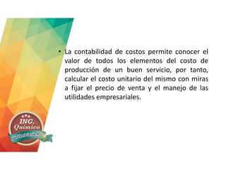 • La contabilidad de costos permite conocer el
valor de todos los elementos del costo de
producción de un buen servicio, por tanto,
calcular el costo unitario del mismo con miras
a fijar el precio de venta y el manejo de las
utilidades empresariales.
 