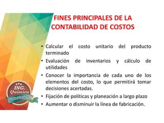 FINES PRINCIPALES DE LA
CONTABILIDAD DE COSTOS
• Calcular el costo unitario del producto
terminado
• Evaluación de inventarios y cálculo de
utilidades
• Conocer la importancia de cada uno de los
elementos del costo, lo que permitirá tomar
decisiones acertadas.
• Fijación de políticas y planeación a largo plazo
• Aumentar o disminuir la línea de fabricación.
 