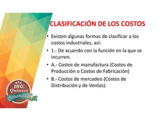 CLASIFICACIÓN DE LOS COSTOS
• Existen algunas formas de clasificar a los
costos industriales, así:
• 1.- De acuerdo con la función en la que se
incurren.
• A.- Costos de manufactura (Costos de
Producción o Costos de Fabricación)
• B.- Costos de mercadeo (Costos de
Distribución y de Ventas).
 