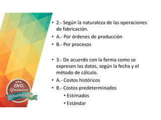 • 2.- Según la naturaleza de las operaciones
de fabricación.
• A.- Por órdenes de producción
• B.- Por procesos
• 3.- De acuerdo con la forma como se
expresen los datos, según la fecha y el
método de cálculo.
• A.- Costos históricos
• B.- Costos predeterminados
• Estimados
• Estándar
 