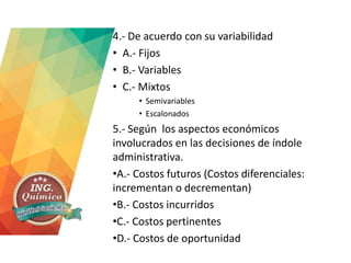 4.- De acuerdo con su variabilidad
• A.- Fijos
• B.- Variables
• C.- Mixtos
• Semivariables
• Escalonados
5.- Según los aspectos económicos
involucrados en las decisiones de índole
administrativa.
•A.- Costos futuros (Costos diferenciales:
incrementan o decrementan)
•B.- Costos incurridos
•C.- Costos pertinentes
•D.- Costos de oportunidad
 