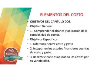 ELEMENTOS DEL COSTO
• OBJETIVOS DEL CAPITULO DOS.
• Objetivo General:
• 1.- Comprender el alcance y aplicación de la
contabilidad de costos.
• Objetivos Específicos:
• 1. Diferenciar entre costo y gasto
• 2. Integrar en los estados financieros cuentas
de costo y gasto.
• 3. Realizar ejercicios aplicando los costos por
su variabilidad.
 