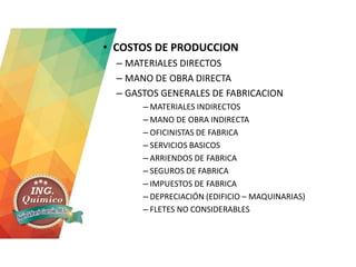 • COSTOS DE PRODUCCION
– MATERIALES DIRECTOS
– MANO DE OBRA DIRECTA
– GASTOS GENERALES DE FABRICACION
– MATERIALES INDIRECTOS
– MANO DE OBRA INDIRECTA
– OFICINISTAS DE FABRICA
– SERVICIOS BASICOS
– ARRIENDOS DE FABRICA
– SEGUROS DE FABRICA
– IMPUESTOS DE FABRICA
– DEPRECIACIÓN (EDIFICIO – MAQUINARIAS)
– FLETES NO CONSIDERABLES
 