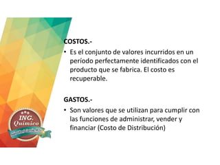 COSTOS.-
• Es el conjunto de valores incurridos en un
período perfectamente identificados con el
producto que se fabrica. El costo es
recuperable.
GASTOS.-
• Son valores que se utilizan para cumplir con
las funciones de administrar, vender y
financiar (Costo de Distribución)
 