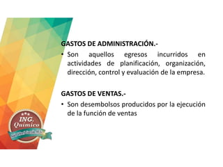 GASTOS DE ADMINISTRACIÓN.-
• Son aquellos egresos incurridos en
actividades de planificación, organización,
dirección, control y evaluación de la empresa.
GASTOS DE VENTAS.-
• Son desembolsos producidos por la ejecución
de la función de ventas
 