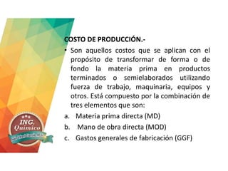 COSTO DE PRODUCCIÓN.-
• Son aquellos costos que se aplican con el
propósito de transformar de forma o de
fondo la materia prima en productos
terminados o semielaborados utilizando
fuerza de trabajo, maquinaria, equipos y
otros. Está compuesto por la combinación de
tres elementos que son:
a. Materia prima directa (MD)
b. Mano de obra directa (MOD)
c. Gastos generales de fabricación (GGF)
 