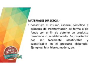 MATERIALES DIRECTOS.-
• Constituye el insumo esencial sometido a
procesos de transformación de forma o de
fondo con el fin de obtener un producto
terminado o semielaborado. Se caracteriza
por ser fácilmente identificable y
cuantificable en el producto elaborado.
Ejemplos: Tela, hierro, madera, etc
 
