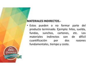 MATERIALES INDIRECTOS.-
• Estos pueden o no formar parte del
producto terminado. Ejemplo: hilos, suelda,
fundas, sunchos, cartones, etc. Los
materiales indirectos son de difícil
cuantificación por dos razones
fundamentales, tiempo y costo.
 
