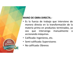 MANO DE OBRA DIRECTA.-
• Es la fuerza de trabajo que interviene de
manera directa en la transformación de la
materia prima en productos terminados, ya
sea que intervenga manualmente o
accionando máquinas.
• Calificada: Ingenieros, etc.
• Semi-calificada: Supervisores
• No calificada: Obreros
 
