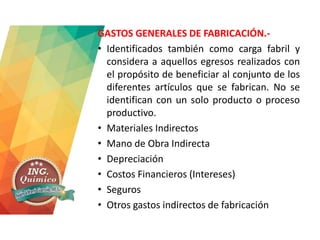 GASTOS GENERALES DE FABRICACIÓN.-
• Identificados también como carga fabril y
considera a aquellos egresos realizados con
el propósito de beneficiar al conjunto de los
diferentes artículos que se fabrican. No se
identifican con un solo producto o proceso
productivo.
• Materiales Indirectos
• Mano de Obra Indirecta
• Depreciación
• Costos Financieros (Intereses)
• Seguros
• Otros gastos indirectos de fabricación
 