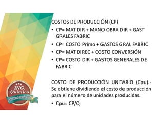COSTOS DE PRODUCCIÓN (CP)
• CP= MAT DIR + MANO OBRA DIR + GAST
GRALES FABRIC
• CP= COSTO Primo + GASTOS GRAL FABRIC
• CP= MAT DIREC + COSTO CONVERSIÓN
• CP= COSTO DIR + GASTOS GENERALES DE
FABRIC
COSTO DE PRODUCCIÓN UNITARIO (Cpu).-
Se obtiene dividiendo el costo de producción
para el número de unidades producidas.
• Cpu= CP/Q
 