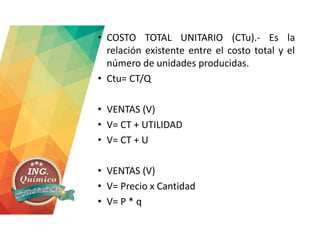 • COSTO TOTAL UNITARIO (CTu).- Es la
relación existente entre el costo total y el
número de unidades producidas.
• Ctu= CT/Q
• VENTAS (V)
• V= CT + UTILIDAD
• V= CT + U
• VENTAS (V)
• V= Precio x Cantidad
• V= P * q
 