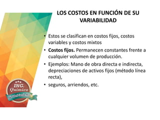LOS COSTOS EN FUNCIÓN DE SU
VARIABILIDAD
• Estos se clasifican en costos fijos, costos
variables y costos mixtos
• Costos fijos. Permanecen constantes frente a
cualquier volumen de producción.
• Ejemplos: Mano de obra directa e indirecta,
depreciaciones de activos fijos (método línea
recta),
• seguros, arriendos, etc.
 