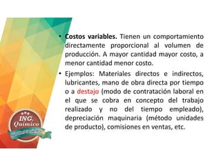 • Costos variables. Tienen un comportamiento
directamente proporcional al volumen de
producción. A mayor cantidad mayor costo, a
menor cantidad menor costo.
• Ejemplos: Materiales directos e indirectos,
lubricantes, mano de obra directa por tiempo
o a destajo (modo de contratación laboral en
el que se cobra en concepto del trabajo
realizado y no del tiempo empleado),
depreciación maquinaria (método unidades
de producto), comisiones en ventas, etc.
 