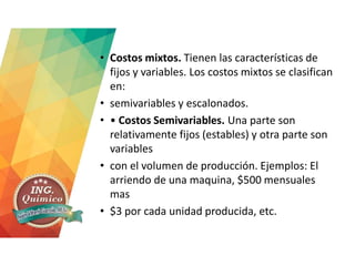 • Costos mixtos. Tienen las características de
fijos y variables. Los costos mixtos se clasifican
en:
• semivariables y escalonados.
• • Costos Semivariables. Una parte son
relativamente fijos (estables) y otra parte son
variables
• con el volumen de producción. Ejemplos: El
arriendo de una maquina, $500 mensuales
mas
• $3 por cada unidad producida, etc.
 