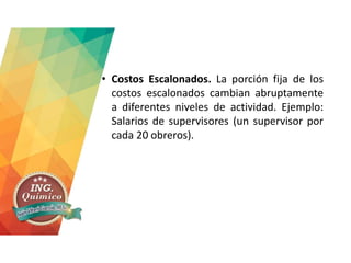 • Costos Escalonados. La porción fija de los
costos escalonados cambian abruptamente
a diferentes niveles de actividad. Ejemplo:
Salarios de supervisores (un supervisor por
cada 20 obreros).
 