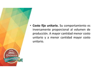 • Costo fijo unitario. Su comportamiento es
inversamente proporcional al volumen de
producción. A mayor cantidad menor costo
unitario y a menor cantidad mayor costo
unitario.
 