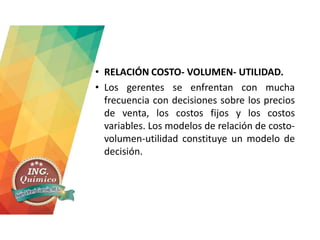 • RELACIÓN COSTO- VOLUMEN- UTILIDAD.
• Los gerentes se enfrentan con mucha
frecuencia con decisiones sobre los precios
de venta, los costos fijos y los costos
variables. Los modelos de relación de costo-
volumen-utilidad constituye un modelo de
decisión.
 