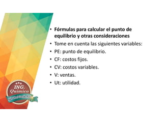 • Fórmulas para calcular el punto de
equilibrio y otras consideraciones
• Tome en cuenta las siguientes variables:
• PE: punto de equilibrio.
• CF: costos fijos.
• CV: costos variables.
• V: ventas.
• Ut: utilidad.
 