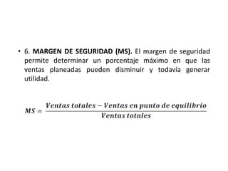 • 6. MARGEN DE SEGURIDAD (MS). El margen de seguridad
permite determinar un porcentaje máximo en que las
ventas planeadas pueden disminuir y todavía generar
utilidad.
 