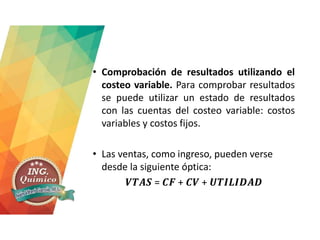 • Comprobación de resultados utilizando el
costeo variable. Para comprobar resultados
se puede utilizar un estado de resultados
con las cuentas del costeo variable: costos
variables y costos fijos.
• Las ventas, como ingreso, pueden verse
desde la siguiente óptica:
𝑽𝑻𝑨𝑺 = 𝑪𝑭 + 𝑪𝑽 + 𝑼𝑻𝑰𝑳𝑰𝑫𝑨𝑫
 