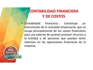 CONTABILIDAD FINANCIERA
Y DE COSTOS
• Contabilidad financiera.- Constituye un
instrumento de la actividad empresarial, que se
ocupa principalmente de los costos financieros
para uso externo de quienes proveen recursos a
la entidad y de personas que puedan tener
intereses en las operaciones financieras de la
empresa.
 