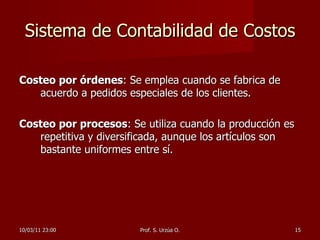 Sistema de Contabilidad de Costos Costeo por órdenes : Se emplea cuando se fabrica de acuerdo a pedidos especiales de los clientes.  Costeo por procesos : Se utiliza cuando la producción es repetitiva y diversificada, aunque los artículos son bastante uniformes entre sí.  10/03/11   23:00 Prof. S. Urzúa O. 
