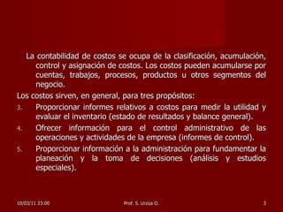 La contabilidad de costos se ocupa de la clasificación, acumulación, control y asignación de costos. Los costos pueden acumularse por cuentas, trabajos, procesos, productos u otros segmentos del negocio. Los costos sirven, en general, para tres propósitos: Proporcionar informes relativos a costos para medir la utilidad y evaluar el inventario (estado de resultados y balance general).  Ofrecer información para el control administrativo de las operaciones y actividades de la empresa (informes de control).  Proporcionar información a la administración para fundamentar la planeación y la toma de decisiones (análisis y estudios especiales).  10/03/11   23:00 Prof. S. Urzúa O. 