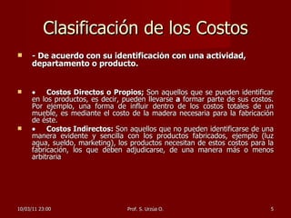 Clasificación de los Costos - De acuerdo con su identificación con una actividad, departamento o producto.  Costos Directos o Propios;  Son aquellos que se pueden identificar en los productos, es decir, pueden llevarse  a  formar parte de sus costos. Por ejemplo, una forma de influir dentro de los costos totales de un mueble, es mediante el costo de la madera necesaria para la fabricación de éste.  Costos Indirectos:  Son aquellos que no pueden identificarse de una manera evidente y sencilla con los productos fabricados, ejemplo (luz agua, sueldo, marketing), los productos necesitan de estos costos para la fabricación, los que deben adjudicarse, de una manera más o menos arbitraria  10/03/11   23:00 Prof. S. Urzúa O. 