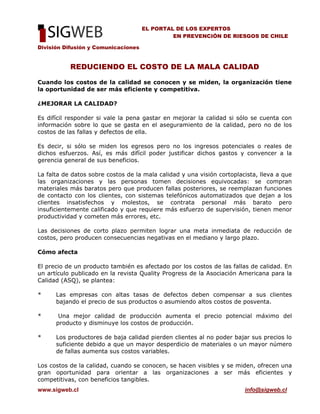 División Difusión y Comunicaciones
www.sigweb.cl info@sigweb.cl
EL PORTAL DE LOS EXPERTOS
EN PREVENCIÓN DE RIESGOS DE CHILE
REDUCIENDO EL COSTO DE LA MALA CALIDAD
Cuando los costos de la calidad se conocen y se miden, la organización tiene
la oportunidad de ser más eficiente y competitiva.
¿MEJORAR LA CALIDAD?
Es difícil responder si vale la pena gastar en mejorar la calidad si sólo se cuenta con
información sobre lo que se gasta en el aseguramiento de la calidad, pero no de los
costos de las fallas y defectos de ella.
Es decir, si sólo se miden los egresos pero no los ingresos potenciales o reales de
dichos esfuerzos. Así, es más difícil poder justificar dichos gastos y convencer a la
gerencia general de sus beneficios.
La falta de datos sobre costos de la mala calidad y una visión cortoplacista, lleva a que
las organizaciones y las personas tomen decisiones equivocadas: se compran
materiales más baratos pero que producen fallas posteriores, se reemplazan funciones
de contacto con los clientes, con sistemas telefónicos automatizados que dejan a los
clientes insatisfechos y molestos, se contrata personal más barato pero
insuficientemente calificado y que requiere más esfuerzo de supervisión, tienen menor
productividad y cometen más errores, etc.
Las decisiones de corto plazo permiten lograr una meta inmediata de reducción de
costos, pero producen consecuencias negativas en el mediano y largo plazo.
Cómo afecta
El precio de un producto también es afectado por los costos de las fallas de calidad. En
un artículo publicado en la revista Quality Progress de la Asociación Americana para la
Calidad (ASQ), se plantea:
* Las empresas con altas tasas de defectos deben compensar a sus clientes
bajando el precio de sus productos o asumiendo altos costos de posventa.
* Una mejor calidad de producción aumenta el precio potencial máximo del
producto y disminuye los costos de producción.
* Los productores de baja calidad pierden clientes al no poder bajar sus precios lo
suficiente debido a que un mayor desperdicio de materiales o un mayor número
de fallas aumenta sus costos variables.
Los costos de la calidad, cuando se conocen, se hacen visibles y se miden, ofrecen una
gran oportunidad para orientar a las organizaciones a ser más eficientes y
competitivas, con beneficios tangibles.
 