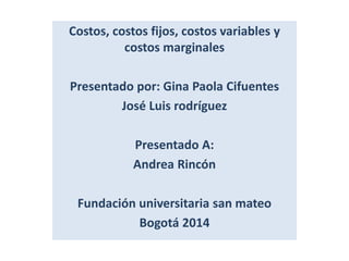 Costos, costos fijos, costos variables y 
costos marginales 
Presentado por: Gina Paola Cifuentes 
José Luis rodríguez 
Presentado A: 
Andrea Rincón 
Fundación universitaria san mateo 
Bogotá 2014 
 