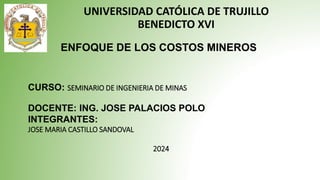 ENFOQUE DE LOS COSTOS MINEROS
UNIVERSIDAD CATÓLICA DE TRUJILLO
BENEDICTO XVI
CURSO: SEMINARIO DE INGENIERIA DE MINAS
DOCENTE: ING. JOSE PALACIOS POLO
INTEGRANTES:
JOSE MARIA CASTILLO SANDOVAL
2024
 