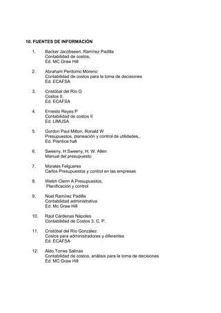10. FUENTES DE INFORMACIÓN
1. Backer Jacobseen, Ramírez Padilla
Contabilidad de costos,
Ed. MC Graw Hill
2. Abraham Perdomo Moreno
Contabilidad de costos para la toma de decisiones
Ed. ECAFSA
3. Cristóbal del Río G
Costos II,
Ed. ECAFSA
4. Ernesto Reyes P
Contabilidad de costos II
Ed. LIMUSA
5. Gordon Paul Milton, Ronald W
Presupuestos, planeación y control de utilidades,.
Ed. Prentice hall
6. Sweeny, H Sweeny, H. W. Allen
Manual del presupuesto
7. Morales Felgueres
Carlos Presupuestos y control en las empresas
8. Welsh Clenn A.Presupuestos,
Planificación y control
9. Noel Ramírez Padilla
Contabilidad administrativa
Ed. Mc Graw Hill
10. Raúl Cárdenas Nápoles
Contabilidad de Costos 3, C. P.
11. Cristóbal del Río González
Costos para administradores y diferentes
Ed. ECAFSA
12. Aldo Torres Salinas
Contabilidad de costos, análisis para la toma de decisiones
Ed. MC Graw Hill
 