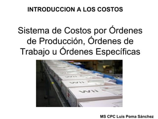 INTRODUCCION A LOS COSTOS

Sistema de Costos por Órdenes
de Producción, Órdenes de
Trabajo u Órdenes Específicas

MS CPC Luis Poma Sánchez

 