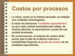 Costos por procesos
 La clave, como ya lo habrás pensado, es trabajar
  con unidades homologadas.
 A estas les llamamos “unidades equivalentes”,
  ya que cada unidad semielaborada refleja, de
  manera decimal, la equivalencia a parte de una
  unidad terminada.
 En consecuencia, el sistema de costos debe
  prever que el jefe de la fábrica informe a
  contabilidad respecto al grado de avance de las
  unidades equivalentes.

                                                    10
 
