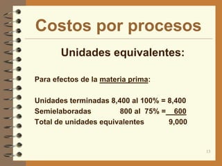 Costos por procesos
       Unidades equivalentes:

 Para efectos de la materia prima:


 Unidades terminadas 8,400 al 100% = 8,400
 Semielaboradas         800 al 75% = 600
 Total de unidades equivalentes     9,000


                                              13
 