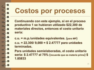 Costos por procesos
 Continuando con este ejemplo, si en el proceso
  productivo 1 se hubieran utilizado $22,300 de
  materiales directos, entonces el costo unitario
  sería:
 c.u. = m.p./unidades equivalentes. (para MP)
 c.u. = 22,300/ 9,000 = $ 2.47777 para unidades
  terminadas.
 Para unidades semielaboradas, el costo unitario
  sería: $ 2.47777 al 75% (recuerda que es materia prima) $
  1.85833
                                                          15
 