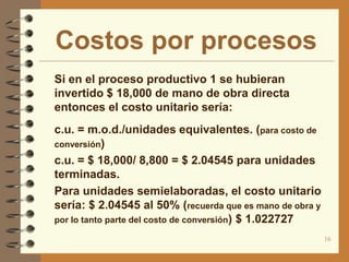 Costos por procesos
 Si en el proceso productivo 1 se hubieran
  invertido $ 18,000 de mano de obra directa
  entonces el costo unitario sería:
 c.u. = m.o.d./unidades equivalentes. (para costo de
  conversión)
 c.u. = $ 18,000/ 8,800 = $ 2.04545 para unidades
  terminadas.
 Para unidades semielaboradas, el costo unitario
  sería: $ 2.04545 al 50% (recuerda que es mano de obra y
  por lo tanto parte del costo de conversión) $ 1.022727

                                                            16
 