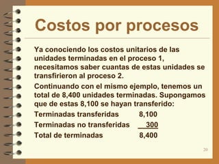 Costos por procesos
 Ya conociendo los costos unitarios de las
    unidades terminadas en el proceso 1,
    necesitamos saber cuantas de estas unidades se
    transfirieron al proceso 2.
   Continuando con el mismo ejemplo, tenemos un
    total de 8,400 unidades terminadas. Supongamos
    que de estas 8,100 se hayan transferido:
   Terminadas transferidas       8,100
   Terminadas no transferidas      300
   Total de terminadas           8,400
                                                 20
 