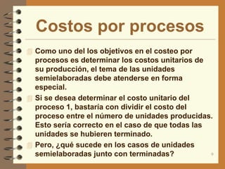 Costos por procesos
 Como uno del los objetivos en el costeo por
  procesos es determinar los costos unitarios de
  su producción, el tema de las unidades
  semielaboradas debe atenderse en forma
  especial.
 Si se desea determinar el costo unitario del
  proceso 1, bastaría con dividir el costo del
  proceso entre el número de unidades producidas.
  Esto sería correcto en el caso de que todas las
  unidades se hubieren terminado.
 Pero, ¿qué sucede en los casos de unidades
  semielaboradas junto con terminadas?            9
 