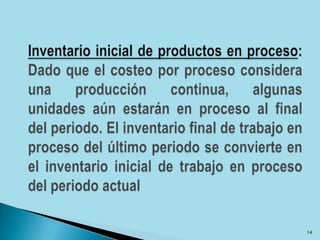 Inventario inicial de productos en proceso: Dado que el costeo por proceso considera una producción continua, algunas unidades aún estarán en proceso al final del periodo. El inventario final de trabajo en proceso del último periodo se convierte en el inventario inicial de trabajo en proceso del periodo actual14