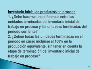 Inventario inicial de productos en proceso: 1. ¿Debe hacerse una diferencia entre las unidades terminadas del inventario inicial de trabajo en proceso y las unidades terminadas del periodo corriente?2. ¿Deben todas las unidades terminadas en el periodo en curso incluirse al 100% en la producción equivalente, sin tener en cuenta la etapa de terminación del inventario inicial de trabajo en proceso?15